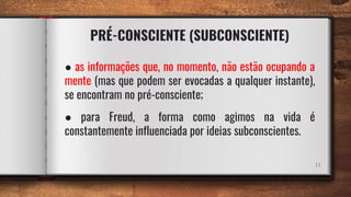 PRÉ-CONSCIENTE (SUBCONSCIENTE)
11
● as informações que, no momento, não estão ocupando a
mente (mas que podem ser evocadas a qualquer instante),
se encontram no pré-consciente;
● para Freud, a forma como agimos na vida é
constantemente influenciada por ideias subconscientes.
 