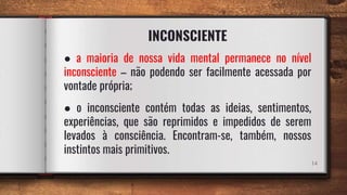 INCONSCIENTE
14
● a maioria de nossa vida mental permanece no nível
inconsciente – não podendo ser facilmente acessada por
vontade própria;
● o inconsciente contém todas as ideias, sentimentos,
experiências, que são reprimidos e impedidos de serem
levados à consciência. Encontram-se, também, nossos
instintos mais primitivos.
 