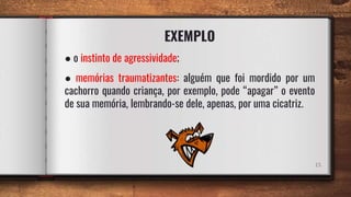 EXEMPLO
15
● o instinto de agressividade;
● memórias traumatizantes: alguém que foi mordido por um
cachorro quando criança, por exemplo, pode “apagar” o evento
de sua memória, lembrando-se dele, apenas, por uma cicatriz.
 