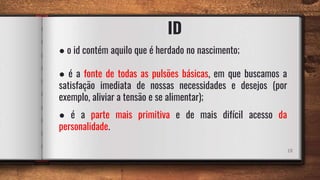 ID
18
● o id contém aquilo que é herdado no nascimento;
● é a fonte de todas as pulsões básicas, em que buscamos a
satisfação imediata de nossas necessidades e desejos (por
exemplo, aliviar a tensão e se alimentar);
● é a parte mais primitiva e de mais difícil acesso da
personalidade.
 