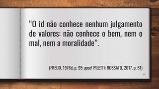 19
“O id não conhece nenhum julgamento
de valores: não conhece o bem, nem o
mal, nem a moralidade”.
(FREUD, 1976d, p. 95 apud PILETTI; ROSSATO, 2017, p. 51)
 