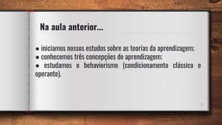 Na aula anterior...
● iniciamos nossos estudos sobre as teorias da aprendizagem;
● conhecemos três concepções de aprendizagem;
● estudamos o behaviorismo (condicionamento clássico e
operante).
2
 
