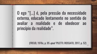 21
O ego “[...] é, pela pressão da necessidade
externa, educado lentamente no sentido de
avaliar a realidade e de obedecer ao
princípio da realidade”.
(FREUD, 1976c, p. 95 apud PILETTI; ROSSATO, 2017, p. 52)
 