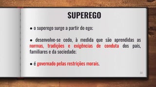 SUPEREGO
22
● o superego surge a partir do ego;
● desenvolve-se cedo, à medida que são aprendidas as
normas, tradições e exigências de conduta dos pais,
familiares e da sociedade;
● é governado pelas restrições morais.
 