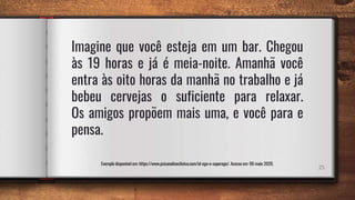 Imagine que você esteja em um bar. Chegou
às 19 horas e já é meia-noite. Amanhã você
entra às oito horas da manhã no trabalho e já
bebeu cervejas o suficiente para relaxar.
Os amigos propõem mais uma, e você para e
pensa.
25
Exemplo disponível em: https://www.psicanaliseclinica.com/id-ego-e-superego/. Acesso em: 06 maio 2020.
 