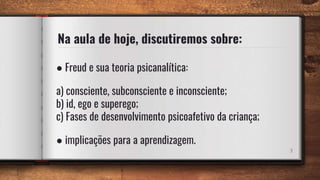 Na aula de hoje, discutiremos sobre:
● Freud e sua teoria psicanalítica:
a) consciente, subconsciente e inconsciente;
b) id, ego e superego;
c) Fases de desenvolvimento psicoafetivo da criança;
● implicações para a aprendizagem.
3
 