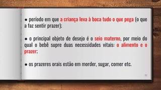 32
● período em que a criança leva à boca tudo o que pega (o que
a faz sentir prazer);
● o principal objeto de desejo é o seio materno, por meio do
qual o bebê supre duas necessidades vitais: o alimento e o
prazer;
● os prazeres orais estão em morder, sugar, comer etc.
 