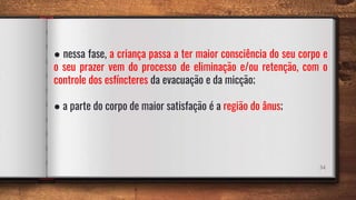 34
● nessa fase, a criança passa a ter maior consciência do seu corpo e
o seu prazer vem do processo de eliminação e/ou retenção, com o
controle dos esfíncteres da evacuação e da micção;
● a parte do corpo de maior satisfação é a região do ânus;
 