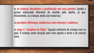 36
● as crianças descobrem a gratificação nos seus genitais (sendo o
prazer vivenciado diferente do sentido pelo adulto, já que,
fisicamente, as crianças ainda são imaturas);
● percebem diferenças anatômicas entre homens e mulheres;
● surge o “complexo de Édipo”: ligação existente da criança com os
pais. A criança sente atração pelo sexo oposto e teme o do mesmo
sexo.
 