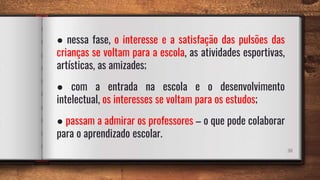 38
● nessa fase, o interesse e a satisfação das pulsões das
crianças se voltam para a escola, as atividades esportivas,
artísticas, as amizades;
● com a entrada na escola e o desenvolvimento
intelectual, os interesses se voltam para os estudos;
● passam a admirar os professores – o que pode colaborar
para o aprendizado escolar.
 
