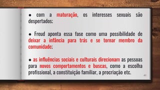 40
● com a maturação, os interesses sexuais são
despertados;
● Freud aponta essa fase como uma possibilidade de
deixar a infância para trás e se tornar membro da
comunidade;
● as influências sociais e culturais direcionam as pessoas
para novos comportamentos e buscas, como a escolha
profissional, a constituição familiar, a procriação etc.
 