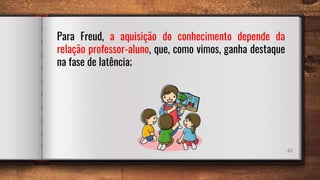 43
Para Freud, a aquisição do conhecimento depende da
relação professor-aluno, que, como vimos, ganha destaque
na fase de latência;
 