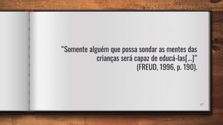 47
“Somente alguém que possa sondar as mentes das
crianças será capaz de educá-las[...]”
(FREUD, 1996, p. 190).
 