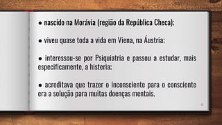 6
● nascido na Morávia (região da República Checa);
● viveu quase toda a vida em Viena, na Áustria;
● interessou-se por Psiquiatria e passou a estudar, mais
especificamente, a histeria;
● acreditava que trazer o inconsciente para o consciente
era a solução para muitas doenças mentais.
 