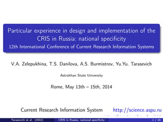 Particular experience in design and implementation of the 
CRIS in Russia: national specificity 
12th International Conference of Current Research Information Systems 
V.A. Zelepukhina, T.S. Danilova, A.S. Burmistrov, Yu.Yu. Tarasevich 
Astrakhan State University 
Rome, May 13th – 15th, 2014 
Current Research Information System http://science.aspu.ru 
Tarasevich et al. (ASU) CRIS in Russia: national specificity 1 / 16 
 