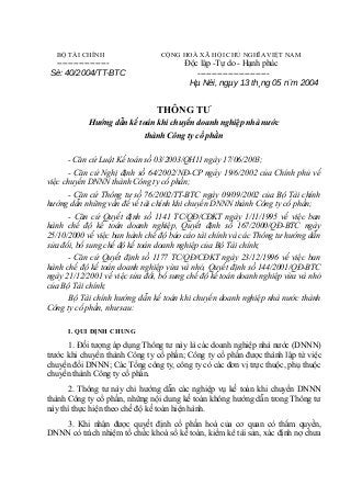 BỘ TÀI CHÍNH

------------------Sè: 40/2004/TT-BTC

CỘNG HOÀ XÃ HỘI CHỦ NGHĨA VIỆT NAM

Độc lập -Tự do - Hạnh phúc
-------------------------Hµ Néi, ngµy 13 th¸ng 05 n¨m 2004

THÔNG TƯ
Hướng dẫn kế toán khi chuyển doanh nghiệp nhà nước
thành Công ty cổ phần
- Căn cứ Luật Kế toán số 03/2003/QH11 ngày 17/06/2003;
- Căn cứ Nghị định số 64/2002/NĐ-CP ngày 19/6/2002 của Chính phủ về
việc chuyển DNNN thành Công ty cổ phần;
- Căn cứ Thông tư số 76/2002/TT-BTC ngày 09/09/2002 của Bộ Tài chính
hướng dẫn những vấn đề về tài chính khi chuyển DNNN thành Công ty cổ phần;
- Căn cứ Quyết định số 1141 TC/QĐ/CĐKT ngày 1/11/1995 về việc ban
hành chế độ kế toán doanh nghiệp, Quyết định số 167/2000/QĐ-BTC ngày
25/10/2000 về việc ban hành chế độ báo cáo tài chính và các Thông tư hướng dẫn
sửa đổi, bổ sung chế độ kế toán doanh nghiệp của Bộ Tài chính;
- Căn cứ Quyết định số 1177 TC/QĐ/CĐKT ngày 23/12/1996 về việc ban
hành chế độ kế toán doanh nghiệp vừa và nhỏ, Quyết định số 144/2001/QĐ-BTC
ngày 21/12/2001 về việc sửa đổi, bổ sung chế độ kế toán doanh nghiệp vừa và nhỏ
của Bộ Tài chính;
Bộ Tài chính hướng dẫn kế toán khi chuyển doanh nghiệp nhà nước thành
Công ty cổ phần, như sau:
I. QUI ĐỊNH CHUNG

1. Đối tượng áp dụng Thông tư này là các doanh nghiệp nhà nước (DNNN)
trước khi chuyển thành Công ty cổ phần; Công ty cổ phần được thành lập từ việc
chuyển đổi DNNN; Các Tổng công ty, công ty có các đơn vị trực thuộc, phụ thuộc
chuyển thành Công ty cổ phần.
2. Thông tư này chỉ hướng dẫn các nghiệp vụ kế toán khi chuyển DNNN
thành Công ty cổ phần, những nội dung kế toán không hướng dẫn trong Thông tư
này thì thực hiện theo chế độ kế toán hiện hành.
3. Khi nhận được quyết định cổ phần hoá của cơ quan có thẩm quyền,
DNNN có trách nhiệm tổ chức khoá sổ kế toán, kiểm kê tài sản, xác định nợ chưa

 