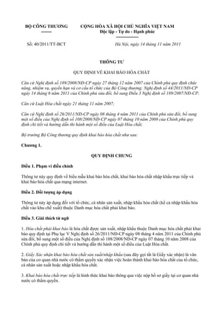 BỘ CÔNG THƯƠNG
-------
CỘNG HÒA XÃ HỘI CHỦ NGHĨA VIỆT NAM
Độc lập - Tự do - Hạnh phúc
---------------
Số: 40/2011/TT-BCT Hà Nội, ngày 14 tháng 11 năm 2011
THÔNG TƯ
QUY ĐỊNH VỀ KHAI BÁO HÓA CHẤT
Căn cứ Nghị định số 189/2008/NĐ-CP ngày 27 tháng 12 năm 2007 của Chính phủ quy định chức
năng, nhiệm vụ, quyền hạn và cơ cấu tổ chức của Bộ Công thương; Nghị định số 44/2011/NĐ-CP
ngày 14 tháng 6 năm 2011 của Chính phủ sửa đổi, bổ sung Điều 3 Nghị định số 189/2007/NĐ-CP;
Căn cứ Luật Hóa chất ngày 21 tháng 11 năm 2007;
Căn cứ Nghị định số 26/2011/NĐ-CP ngày 08 tháng 4 năm 2011 của Chính phủ sửa đổi, bổ sung
một số điều của Nghị định số 108/2008/NĐ-CP ngày 07 tháng 10 năm 2008 của Chính phủ quy
định chi tiết và hướng dẫn thi hành một số điều của Luật Hóa chất;
Bộ trưởng Bộ Công thương quy định khai báo hóa chất như sau:
Chương 1.
QUY ĐỊNH CHUNG
Điều 1. Phạm vi điều chỉnh
Thông tư này quy định về biểu mẫu khai báo hóa chất, khai báo hóa chất nhập khẩu trực tiếp và
khai báo hóa chất qua mạng internet.
Điều 2. Đối tượng áp dụng
Thông tư này áp dụng đối với tổ chức, cá nhân sản xuất, nhập khẩu hóa chất (kể cả nhập khẩu hóa
chất vào khu chế xuất) thuộc Danh mục hóa chất phải khai báo.
Điều 3. Giải thích từ ngữ
1. Hóa chất phải khai báo là hóa chất được sản xuất, nhập khẩu thuộc Danh mục hóa chất phải khai
báo quy định tại Phụ lục V Nghị định số 26/2011/NĐ-CP ngày 08 tháng 4 năm 2011 của Chính phủ
sửa đổi, bổ sung một số điều của Nghị định số 108/2008/NĐ-CP ngày 07 tháng 10 năm 2008 của
Chính phủ quy định chi tiết và hướng dẫn thi hành một số điều của Luật Hóa chất.
2. Giấy Xác nhận khai báo hóa chất sản xuất/nhập khẩu (sau đây gọi tắt là Giấy xác nhận) là văn
bản của cơ quan nhà nước có thẩm quyền xác nhận việc hoàn thành khai báo hóa chất của tổ chức,
cá nhân sản xuất hoặc nhập khẩu hóa chất.
3. Khai báo hóa chất trực tiếp là hình thức khai báo thông qua việc nộp hồ sơ giấy tại cơ quan nhà
nước có thẩm quyền.
 