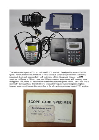 This is Getronics/Ingenico TT41 – a multimodal POS terminal . Developed between 1999-2000.
Quite a remarkable machine at the time. It could handle all current ePayment means in Benelux
(smartcard, debit card, smartcard etc) both online and offline. I integrated Chipper - an IBM
smartcard eWallet on it. Chipper could hold 100 euro max and was reloaded with monetary value
using public card phones via an automated Netherlands PostBank phone service. TT41 was sold to
retailers by Barclays Bank. Profitability was achieved through the transaction processing fees
imposed on each retail transactionl, according to the sales volume processed on each POS terminal.
 