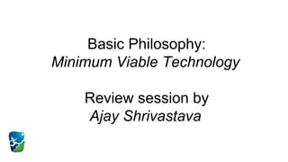 Basic Philosophy:
Minimum Viable Technology
Review session by
Ajay Shrivastava
 