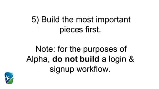 5) Build the most important
pieces first.
Note: for the purposes of
Alpha, do not build a login &
signup workflow.
 