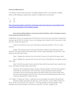 4Tests.Com Math Section II 
1. If Jeff and Jimmy have less than 22 dollars between them, and Jeff has 8 dollars, 
which of the following could be the number of dollars that Jimmy has? 
I. 12 
II. 14 
III. 16 
https://www.khanacademy.org/math/cc-sixth-grade-math/cc-6th-expressions-and-variables/cc-6th-inequalities/ 
v/inequalities-in-one-variable-1-exercise 
Since we know Jeff has 8 dollars. Jimmy has less than 22-8 dollars, or $14. Testing the 3 answers 
to see if they are less than $14, only I is. 
2. Stephanie drove at an average rate of 50 miles per hour for two hours and then increased her 
average rate by 50% for the next 3 hours. Her average rate of speed for the 5 hours was t miles 
per hour. What is the value of t? 
There is one period and one and connecting a compound sentence. This is a 3 step 
process. 
Insight. The question asks for the total miles driven divided by the total hours driven. 
(miles/hr). We need to get the total miles driven at each speed separately, and add them, then 
divide by the total hours driven. 
Step 1. Multiply the miles per hour for the first 2 hours by 2 to get the first parts miles. 
Step 2. Multiply the miles per hour for the next 3 hours (150%x50) by 3 to get the second 
parts miles. 
Step 3. Add the two parts miles to get total miles, add the two parts hours to get the toal 
hours, and divide the total miles by total hours. 
Inspection of the possible answers can also solve the problem. We know the average is 
more than 50, and less than 150% of 50 (75). only two possible answers fit these 
constraints. Since more time was spent at the higher speed, the answer should more 
than the simple average of 50+75= 62.5. Only one of the possible answers that are left 
meets this requirement. Choose 65 mph. 
3. If 1 alpha = 2 betas and 1 beta = 3 gammas, how many alphas are equal to 36 gammas? 
Instead of alphas and betas and gammas, use A, B and G, or any 3 letters. Write 1A = 
2B & 1B=3C. First solve for how many As = 1 B using pemdas on the first equation. Next 
substitute into the 2nd equation, and see how many As= 1G. Now, multiply by 36. 
 