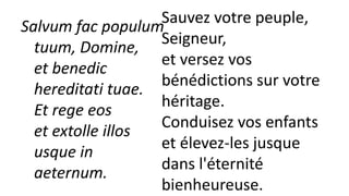 Salvum fac populum
tuum, Domine,
et benedic
hereditati tuae.
Et rege eos
et extolle illos
usque in
aeternum.
Sauvez votre peuple,
Seigneur,
et versez vos
bénédictions sur votre
héritage.
Conduisez vos enfants
et élevez-les jusque
dans l'éternité
bienheureuse.
 
