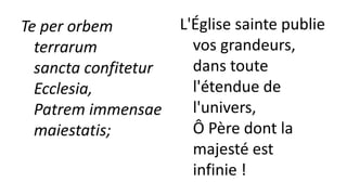 Te per orbem
terrarum
sancta confitetur
Ecclesia,
Patrem immensae
maiestatis;
L'Église sainte publie
vos grandeurs,
dans toute
l'étendue de
l'univers,
Ô Père dont la
majesté est
infinie !
 