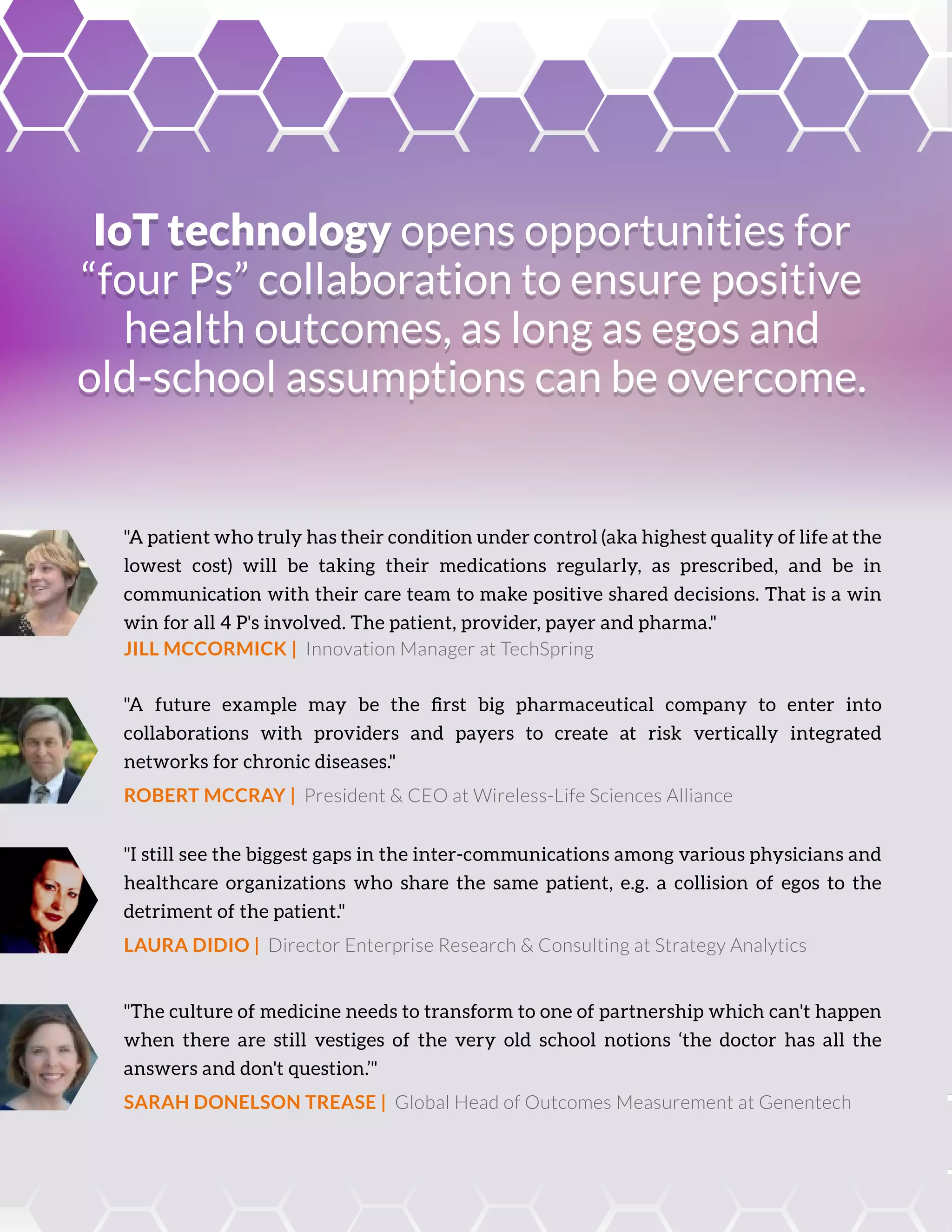 IoT technology opens opportunities for
“four Ps” collaboration to ensure positive
health outcomes, as long as egos and
old-school assumptions can be overcome.
IoT technology opens opportunities for
“four Ps” collaboration to ensure positive
health outcomes, as long as egos and
old-school assumptions can be overcome.
"A patient who truly has their condition under control (aka highest quality of life at the
lowest cost) will be taking their medications regularly, as prescribed, and be in
communication with their care team to make positive shared decisions. That is a win
win for all 4 P's involved. The patient, provider, payer and pharma."
JILL MCCORMICK | Innovation Manager at TechSpring
"A future example may be the ﬁrst big pharmaceutical company to enter into
collaborations with providers and payers to create at risk vertically integrated
networks for chronic diseases."
ROBERT MCCRAY | President & CEO at Wireless-Life Sciences Alliance
"I still see the biggest gaps in the inter-communications among various physicians and
healthcare organizations who share the same patient, e.g. a collision of egos to the
detriment of the patient."
LAURA DIDIO | Director Enterprise Research & Consulting at Strategy Analytics
"The culture of medicine needs to transform to one of partnership which can't happen
when there are still vestiges of the very old school notions ‘the doctor has all the
answers and don't question.’"
SARAH DONELSON TREASE | Global Head of Outcomes Measurement at Genentech
 