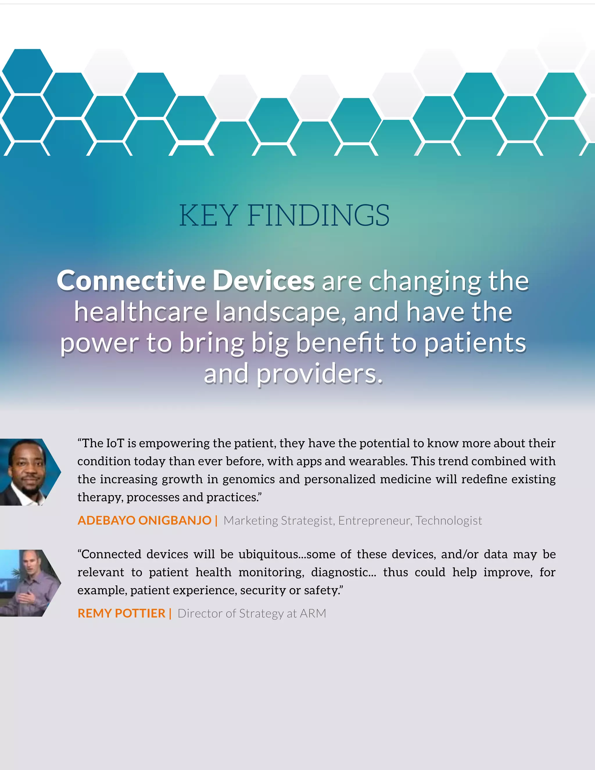 “The IoT is empowering the patient, they have the potential to know more about their
condition today than ever before, with apps and wearables. This trend combined with
the increasing growth in genomics and personalized medicine will redeﬁne existing
therapy, processes and practices.”
ADEBAYO ONIGBANJO | Marketing Strategist, Entrepreneur, Technologist
“Connected devices will be ubiquitous...some of these devices, and/or data may be
relevant to patient health monitoring, diagnostic... thus could help improve, for
example, patient experience, security or safety.”
REMY POTTIER | Director of Strategy at ARM
Connective Devices are changing the
healthcare landscape, and have the
power to bring big beneﬁt to patients
and providers.
Connective Devices are changing the
healthcare landscape, and have the
power to bring big beneﬁt to patients
and providers.
KEY FINDINGS
 