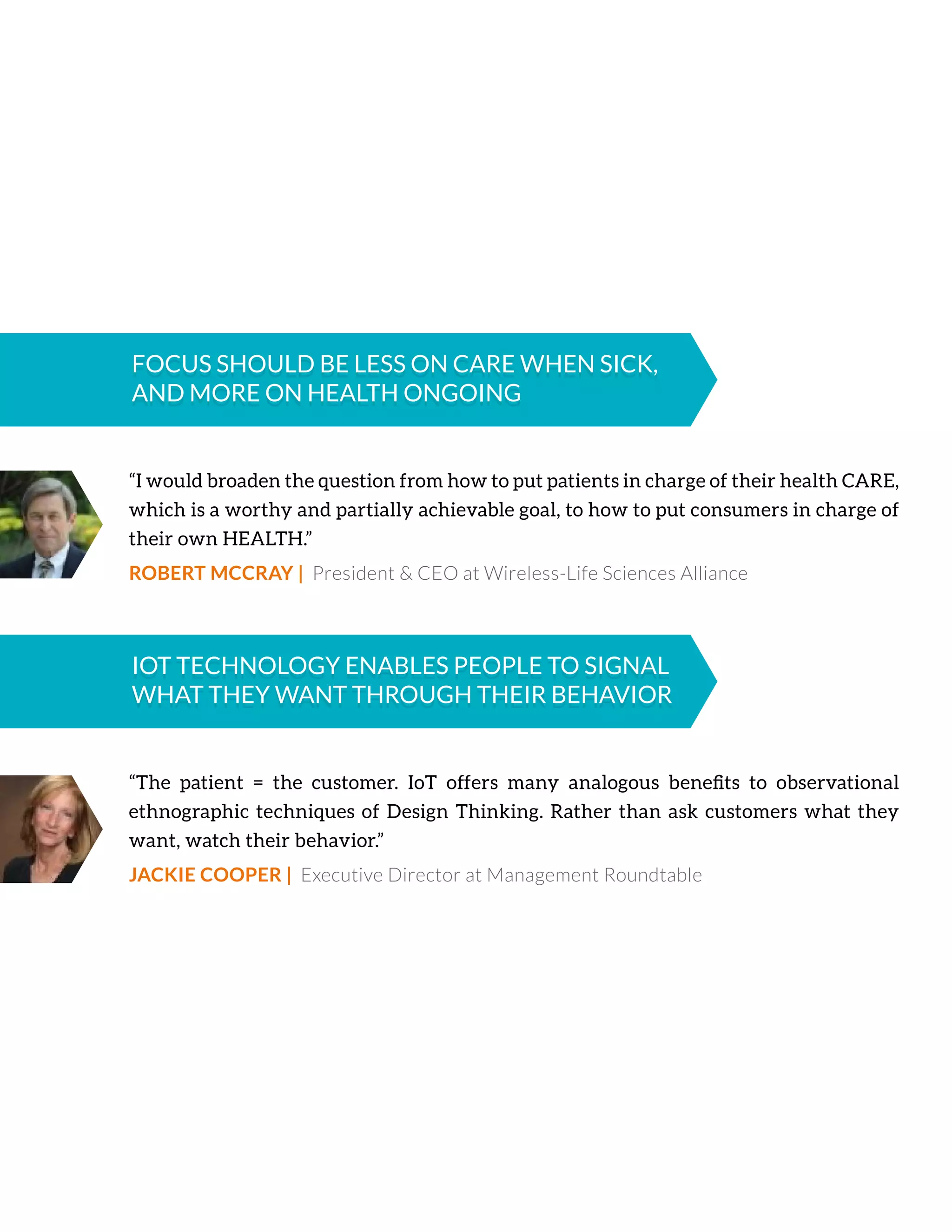 “I would broaden the question from how to put patients in charge of their health CARE,
which is a worthy and partially achievable goal, to how to put consumers in charge of
their own HEALTH.”
ROBERT MCCRAY | President & CEO at Wireless-Life Sciences Alliance
FOCUS SHOULD BE LESS ON CARE WHEN SICK,
AND MORE ON HEALTH ONGOING
FOCUS SHOULD BE LESS ON CARE WHEN SICK,
AND MORE ON HEALTH ONGOING
“The patient = the customer. IoT offers many analogous beneﬁts to observational
ethnographic techniques of Design Thinking. Rather than ask customers what they
want, watch their behavior.”
JACKIE COOPER | Executive Director at Management Roundtable
IOT TECHNOLOGY ENABLES PEOPLE TO SIGNAL
WHAT THEY WANT THROUGH THEIR BEHAVIOR
IOT TECHNOLOGY ENABLES PEOPLE TO SIGNAL
WHAT THEY WANT THROUGH THEIR BEHAVIOR
 