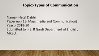 Topic:-Types of Communication
Name:- Hetal Dabhi
Paper no:- 15( Mass media and Communication)
Year :- 2018-20
Submitted to :- S. B Gardi Department of English,
MKBU.
 