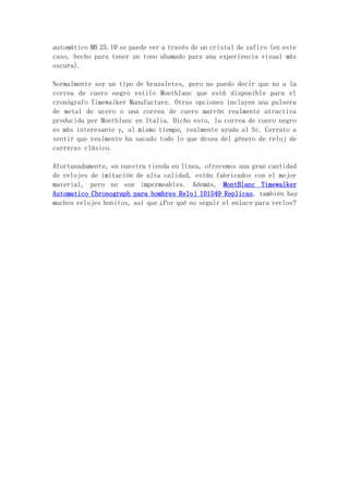 automático MB 25.10 se puede ver a través de un cristal de zafiro (en este
caso, hecho para tener un tono ahumado para una experiencia visual más
oscura).
Normalmente soy un tipo de brazaletes, pero no puedo decir que no a la
correa de cuero negro estilo Montblanc que está disponible para el
cronógrafo Timewalker Manufacture. Otras opciones incluyen una pulsera
de metal de acero o una correa de cuero marrón realmente atractiva
producida por Montblanc en Italia. Dicho esto, la correa de cuero negro
es más interesante y, al mismo tiempo, realmente ayuda al Sr. Cerrato a
sentir que realmente ha sacado todo lo que desea del género de reloj de
carreras clásico.
Afortunadamente, en nuestra tienda en línea, ofrecemos una gran cantidad
de relojes de imitación de alta calidad, están fabricados con el mejor
material, pero no son impermeables. Además, MontBlanc Timewalker
Automatico Chronograph para hombres Reloj 101549 Replicas, también hay
muchos relojes bonitos, así que ¿Por qué no seguir el enlace para verlos?
 