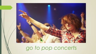 go to pop concerts
 
