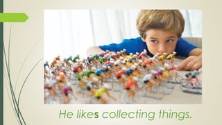 He likes collecting things.
 