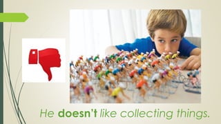 He doesn’t like collecting things.
 