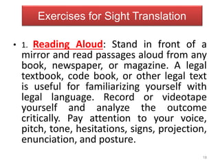 18
Exercises for Sight Translation
• 1. Reading Aloud: Stand in front of a
mirror and read passages aloud from any
book, newspaper, or magazine. A legal
textbook, code book, or other legal text
is useful for familiarizing yourself with
legal language. Record or videotape
yourself and analyze the outcome
critically. Pay attention to your voice,
pitch, tone, hesitations, signs, projection,
enunciation, and posture.
 