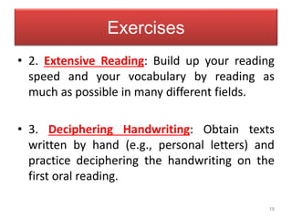 19
Exercises
• 2. Extensive Reading: Build up your reading
speed and your vocabulary by reading as
much as possible in many different fields.
• 3. Deciphering Handwriting: Obtain texts
written by hand (e.g., personal letters) and
practice deciphering the handwriting on the
first oral reading.
 