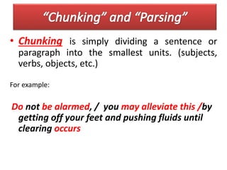 • Chunking is simply dividing a sentence or
paragraph into the smallest units. (subjects,
verbs, objects, etc.)
For example:
Do not be alarmed, / you may alleviate this /by
getting off your feet and pushing fluids until
clearing occurs
 
