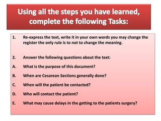 1. Re-express the text, write it in your own words you may change the
register the only rule is to not to change the meaning.
2. Answer the following questions about the text:
A. What is the purpose of this document?
B. When are Cesarean Sections generally done?
C. When will the patient be contacted?
D. Who will contact the patient?
E. What may cause delays in the getting to the patients surgery?
 