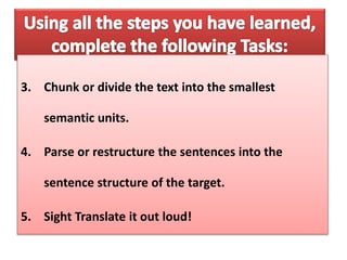 3. Chunk or divide the text into the smallest
semantic units.
4. Parse or restructure the sentences into the
sentence structure of the target.
5. Sight Translate it out loud!
 