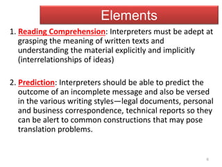 6
Elements
1. Reading Comprehension: Interpreters must be adept at
grasping the meaning of written texts and
understanding the material explicitly and implicitly
(interrelationships of ideas)
2. Prediction: Interpreters should be able to predict the
outcome of an incomplete message and also be versed
in the various writing styles—legal documents, personal
and business correspondence, technical reports so they
can be alert to common constructions that may pose
translation problems.
 