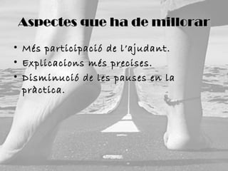 Aspectes que ha de millorar
•
•
•

Més participació de l’ajudant.
Explicacions més precises.
Disminució de les pauses en la
pràctica.

 