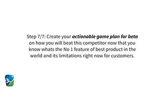 Step 7/7: Create your actionable game plan for beta
on how you will beat this competitor now that you
know whats the No 1 feature of best product in the
world and its limitations right now for customers.
 