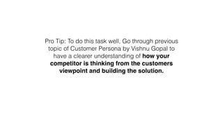 Pro Tip: To do this task well, Go through previous
topic of Customer Persona by Vishnu Gopal to
have a clearer understanding of how your
competitor is thinking from the customers
viewpoint and building the solution.
 