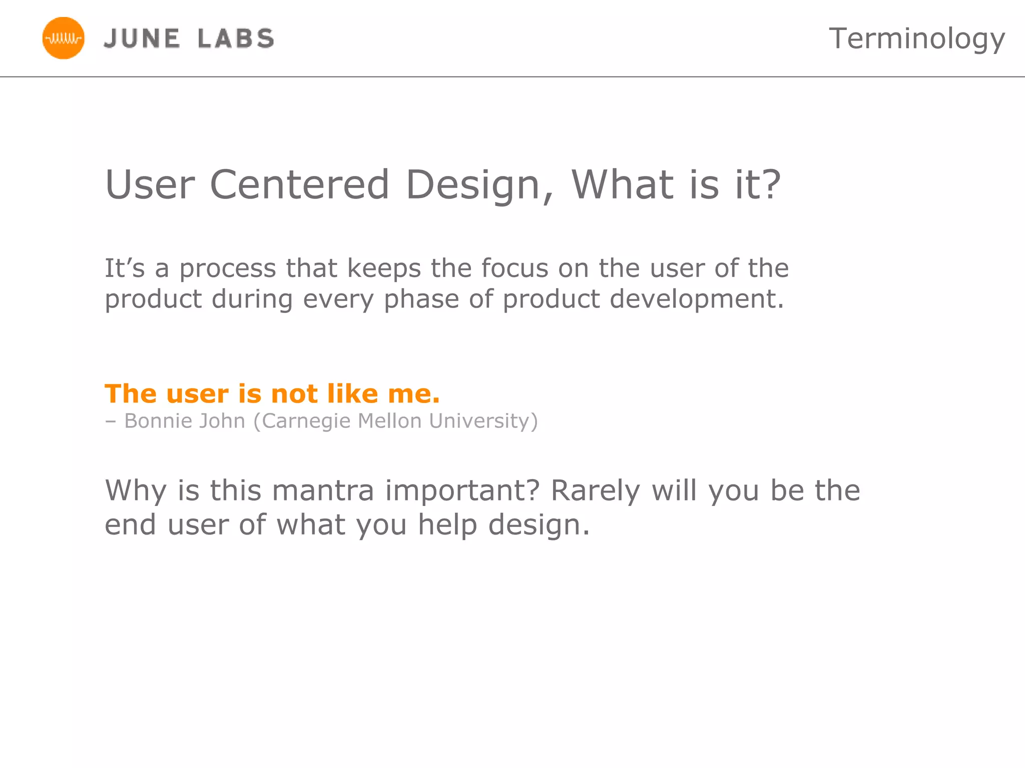User Centered Design, What is it?
It’s a process that keeps the focus on the user of the
product during every phase of product development.
Terminology
Why is this mantra important? Rarely will you be the
end user of what you help design.
The user is not like me.
– Bonnie John (Carnegie Mellon University)
 