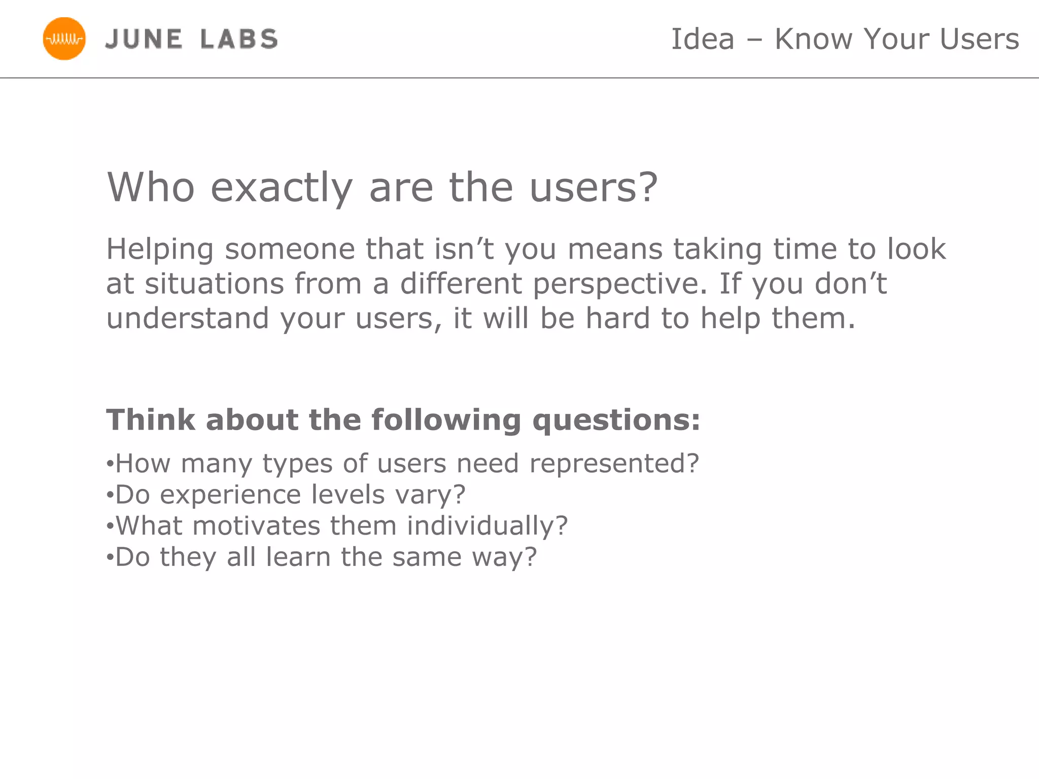 Who exactly are the users?
•How many types of users need represented?
•Do experience levels vary?
•What motivates them individually?
•Do they all learn the same way?
Idea – Know Your Users
Helping someone that isn’t you means taking time to look
at situations from a different perspective. If you don’t
understand your users, it will be hard to help them.
Think about the following questions:
 