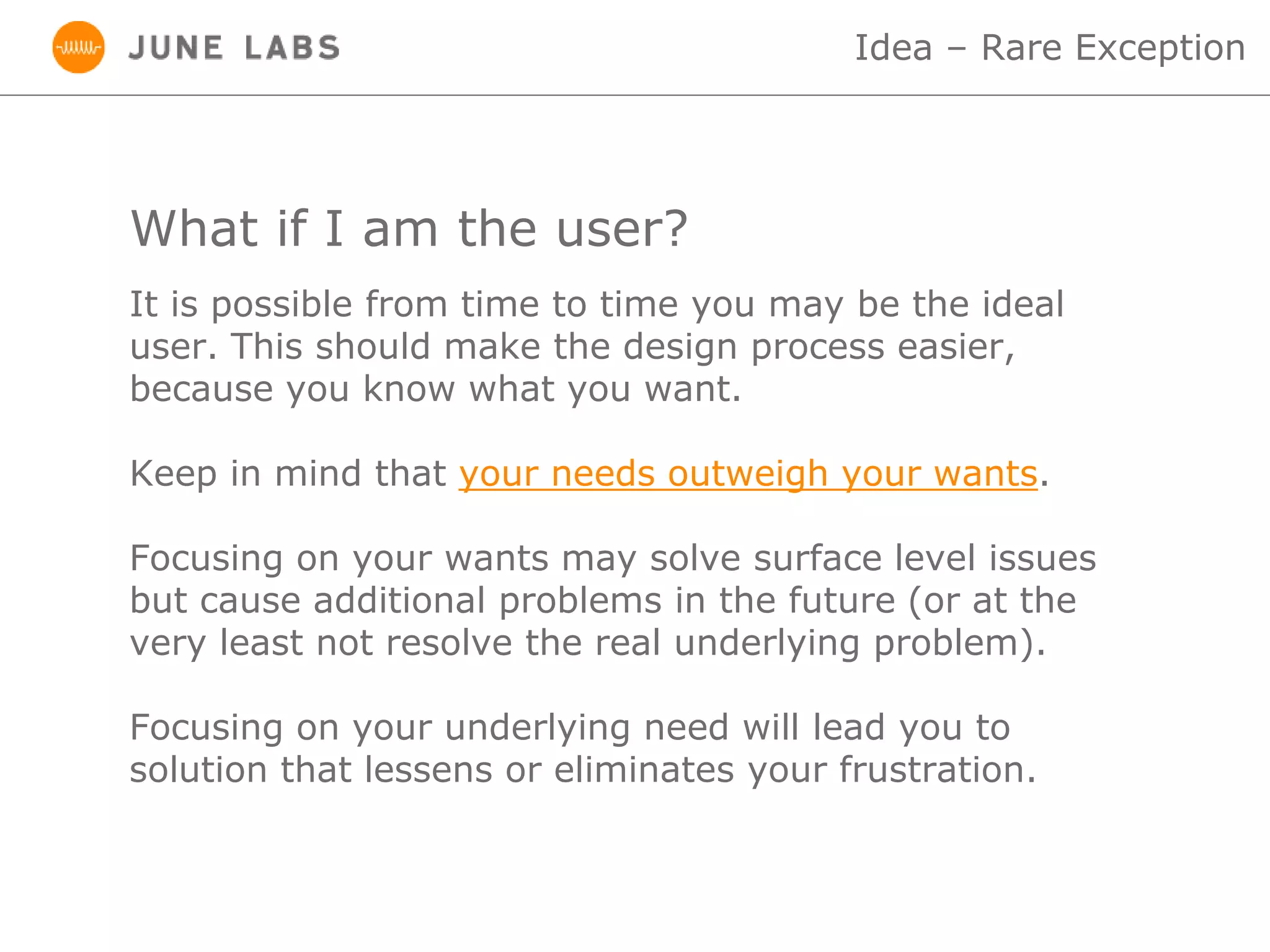 What if I am the user?
Idea – Rare Exception
It is possible from time to time you may be the ideal
user. This should make the design process easier,
because you know what you want.
Keep in mind that your needs outweigh your wants.
Focusing on your wants may solve surface level issues
but cause additional problems in the future (or at the
very least not resolve the real underlying problem).
Focusing on your underlying need will lead you to
solution that lessens or eliminates your frustration.
 