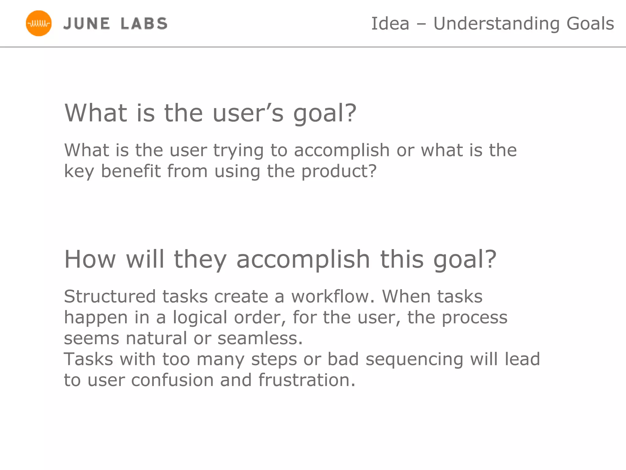 What is the user’s goal?
Idea – Understanding Goals
What is the user trying to accomplish or what is the
key benefit from using the product?
How will they accomplish this goal?
Structured tasks create a workflow. When tasks
happen in a logical order, for the user, the process
seems natural or seamless.
Tasks with too many steps or bad sequencing will lead
to user confusion and frustration.
 
