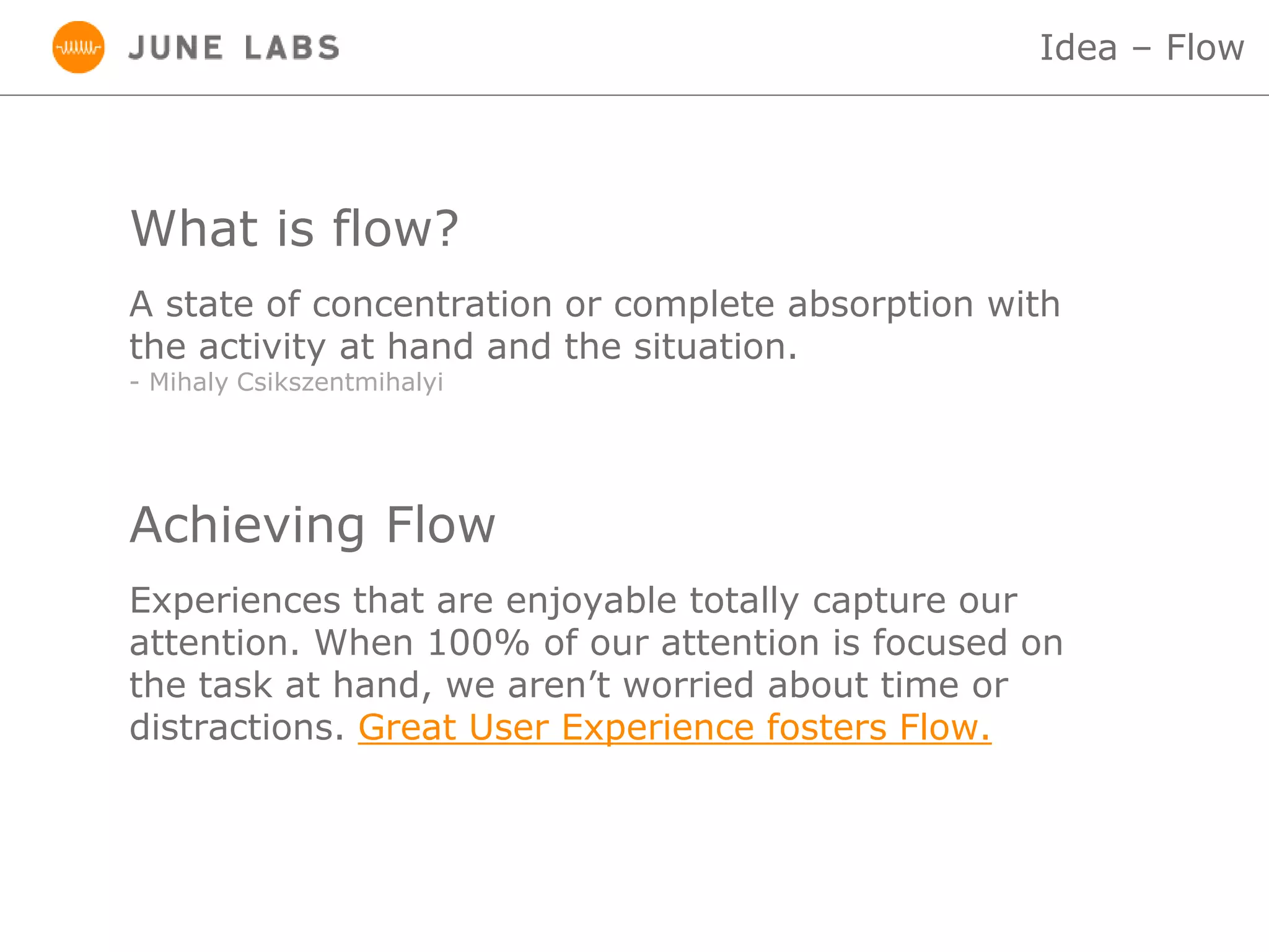 What is flow?
Idea – Flow
A state of concentration or complete absorption with
the activity at hand and the situation.
- Mihaly Csikszentmihalyi
Achieving Flow
Experiences that are enjoyable totally capture our
attention. When 100% of our attention is focused on
the task at hand, we aren’t worried about time or
distractions. Great User Experience fosters Flow.
 