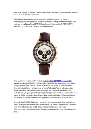 Guía para comprar la réplica OMEGA Speedmaster Moonwatch CHRONOGRAPH 39.7mm
311.63.40.30.02.001 ver el comentario
OMEGA es una marca altamente venerada en todo el mundo y la marca es
reconocida por sus superlativos relojes automáticos tanto para hombres como para
mujeres. La réplica del reloj OMEGA Speedmaster Moonwatch CHRONOGRAPH
39.7mm 311.63.40.30.02.001 está en una liga propia.
Ahora, vamos a presentar otro reloj, la réplica del reloj OMEGA Speedmaster
Moonwatch CHRONOGRAPH 39.7mm 311.63.40.30.02.001 es similar a este, sobre
Omega Speedmaster Limited Edition 2018 Hands-On, el dial es blanco o crema
dependiendo de la luz y oficialmente se llama " plateado "por el fabricante. Las
manecillas de las tres subesferas están pulidas con chorro de arena hasta un
acabado mate, al igual que el dial principal. Las agujas de las horas y los minutos con
forma de Alpha montadas centralmente y los índices aplicados en forma de bastón
son más de un color plateado oscuro, y también cuentan con un acabado mate.
Acentuando el dial Panda blanco y negro hay una segunda aguja de cronógrafo en
forma de aguja barnizada de color rojo brillante y el apodo "Speedmaster" impreso
en el mismo tono de rojo en 12. Esto, junto con la correa de piel negra
microperforada con forro de goma blanca crean aspecto deportivo que es bastante
guapo.
 
